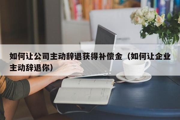 如何让公司主动辞退获得补偿金（如何让企业主动辞退你）