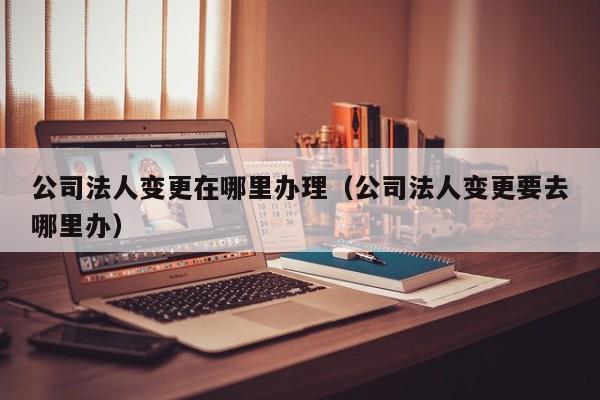 公司法人变更在哪里办理（公司法人变更要去哪里办）