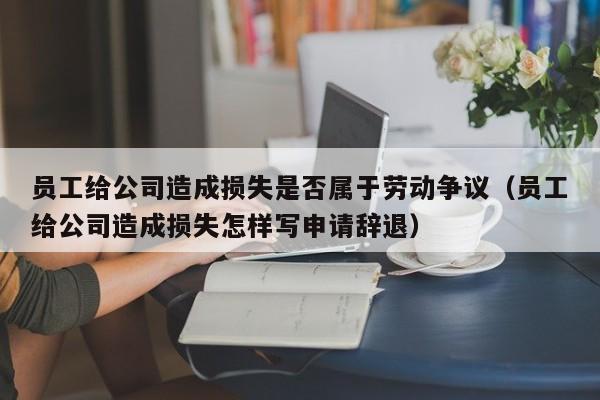员工给公司造成损失是否属于劳动争议（员工给公司造成损失怎样写申请辞退）