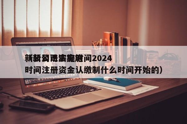 新公司法实施时间2024（新公司法实施时间注册资金认缴制什么时间开始的）