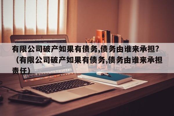 有限公司破产如果有债务,债务由谁来承担?（有限公司破产如果有债务,债务由谁来承担责任）