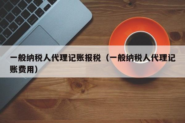 一般纳税人代理记账报税（一般纳税人代理记账费用）