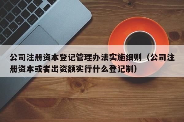 公司注册资本登记管理办法实施细则（公司注册资本或者出资额实行什么登记制）