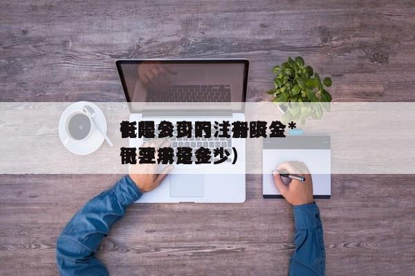有限公司的注册资金*低是多少万（有限公司注册资金*低要求是多少）