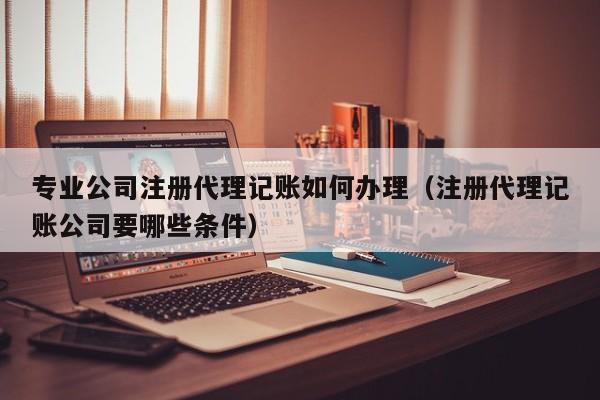 专业公司注册代理记账如何办理（注册代理记账公司要哪些条件）