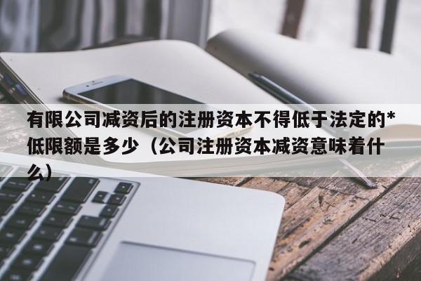 有限公司减资后的注册资本不得低于法定的*低限额是多少（公司注册资本减资意味着什么）