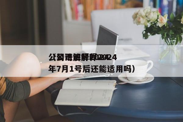 公司法解释2024（公司法解释2024年7月1号后还能适用吗）