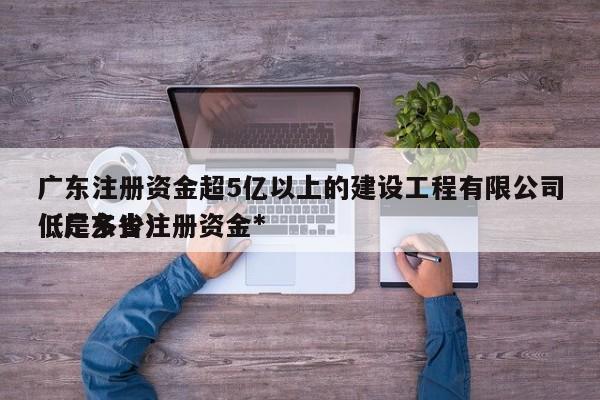 广东注册资金超5亿以上的建设工程有限公司（广东省注册资金*低是多少）