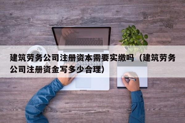 建筑劳务公司注册资本需要实缴吗（建筑劳务公司注册资金写多少合理）
