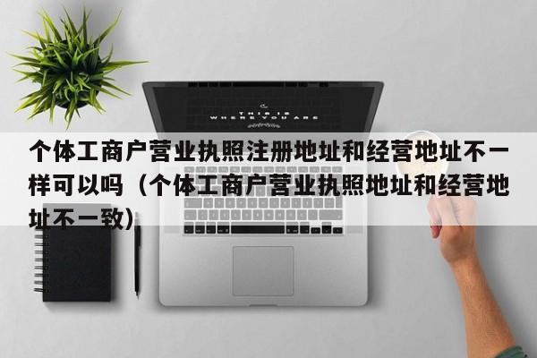 个体工商户营业执照注册地址和经营地址不一样可以吗（个体工商户营业执照地址和经营地址不一致）