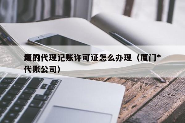 厦门代理记账许可证怎么办理（厦门*大的代账公司）