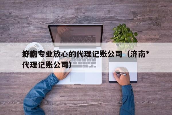 济南专业放心的代理记账公司（济南*好的代理记账公司）